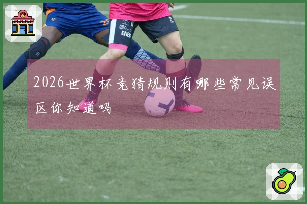 2026世界杯竞猜规则有哪些常见误区你知道吗