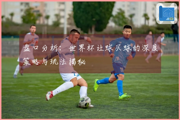 盘口分析：世界杯让球买球的深度策略与玩法揭秘