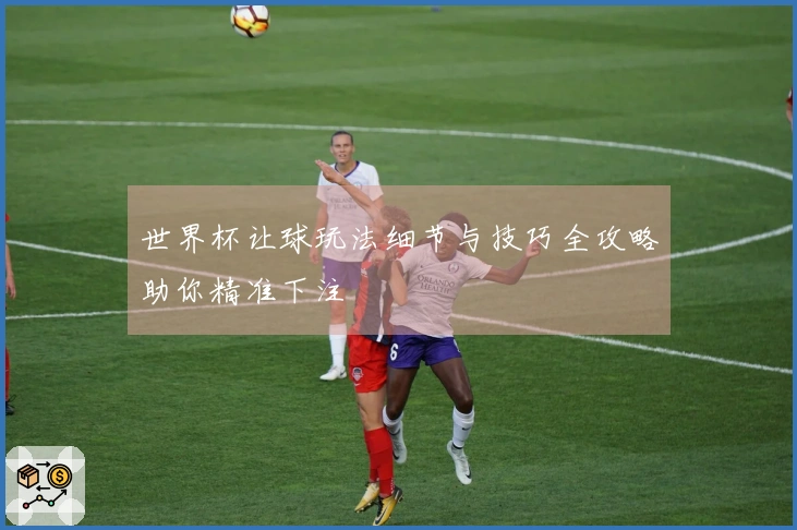 世界杯让球玩法细节与技巧全攻略助你精准下注