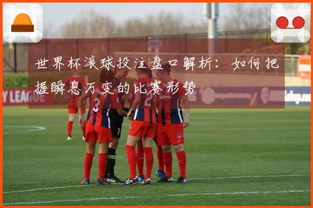 世界杯滚球投注盘口解析：如何把握瞬息万变的比赛形势